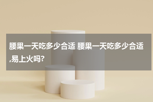 腰果一天吃多少合适 腰果一天吃多少合适,易上火吗?