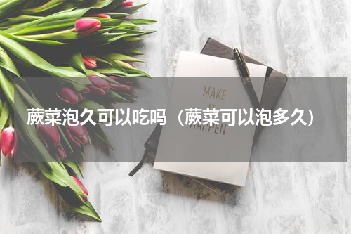 蕨菜泡久可以吃吗（蕨菜可以泡多久）
