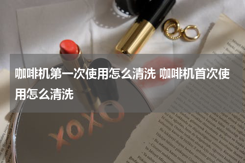 咖啡机第一次使用怎么清洗 咖啡机首次使用怎么清洗