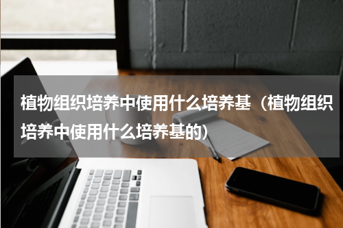 植物组织培养中使用什么培养基（植物组织培养中使用什么培养基的）