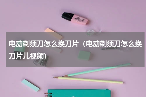 电动剃须刀怎么换刀片（电动剃须刀怎么换刀片儿视频）