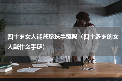 四十岁女人能戴珍珠手链吗（四十多岁的女人戴什么手链）
