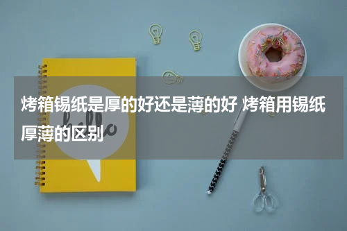 烤箱锡纸是厚的好还是薄的好 烤箱用锡纸厚薄的区别