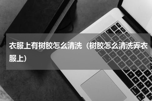 衣服上有树胶怎么清洗（树胶怎么清洗弄衣服上）