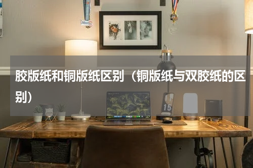 胶版纸和铜版纸区别（铜版纸与双胶纸的区别）