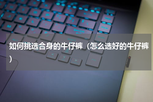 如何挑选合身的牛仔裤（怎么选好的牛仔裤）