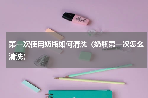 第一次使用奶瓶如何清洗（奶瓶第一次怎么清洗）