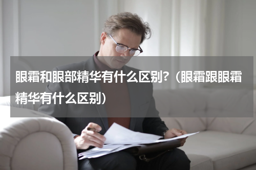 眼霜和眼部精华有什么区别?（眼霜跟眼霜精华有什么区别）