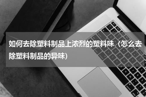 如何去除塑料制品上浓烈的塑料味（怎么去除塑料制品的异味）