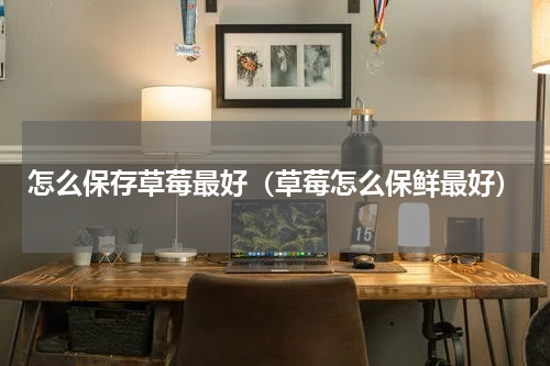 怎么保存草莓最好（草莓怎么保鲜最好）