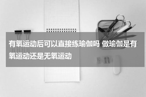 有氧运动后可以直接练瑜伽吗 做瑜伽是有氧运动还是无氧运动
