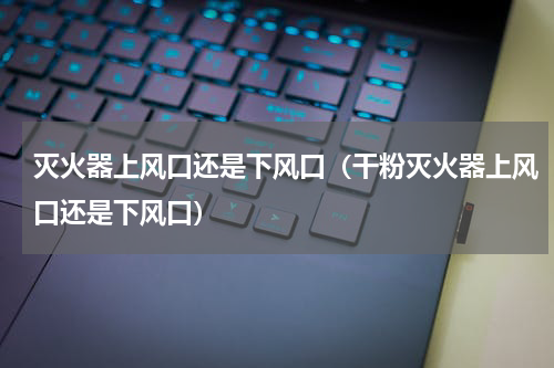 灭火器上风口还是下风口（干粉灭火器上风口还是下风口）