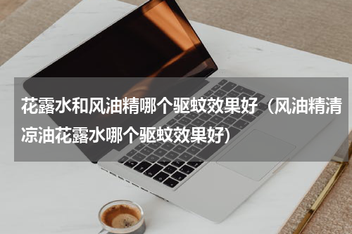 花露水和风油精哪个驱蚊效果好（风油精清凉油花露水哪个驱蚊效果好）