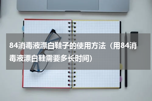 84消毒液漂白鞋子的使用方法（用84消毒液漂白鞋需要多长时间）