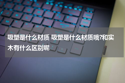 吸塑是什么材质 吸塑是什么材质哦?和实木有什么区别呢