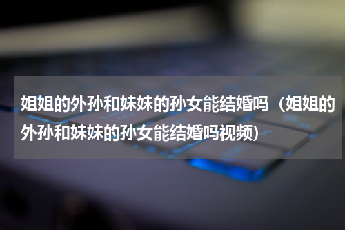 姐姐的外孙和妹妹的孙女能结婚吗（姐姐的外孙和妹妹的孙女能结婚吗视频）