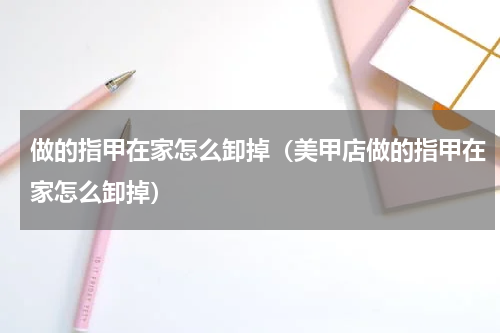 做的指甲在家怎么卸掉（美甲店做的指甲在家怎么卸掉）