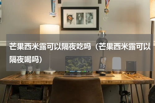 芒果西米露可以隔夜吃吗（芒果西米露可以隔夜喝吗）