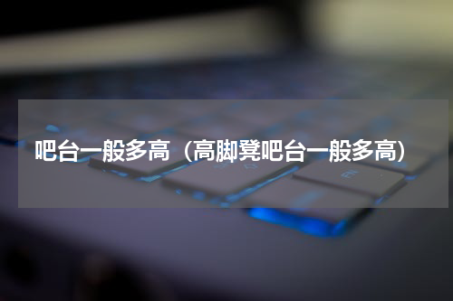 吧台一般多高（高脚凳吧台一般多高）