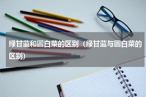 绿甘蓝和圆白菜的区别（绿甘蓝与圆白菜的区别）