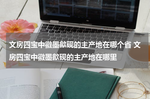 文房四宝中徽墨歙砚的主产地在哪个省 文房四宝中徽墨歙砚的主产地在哪里