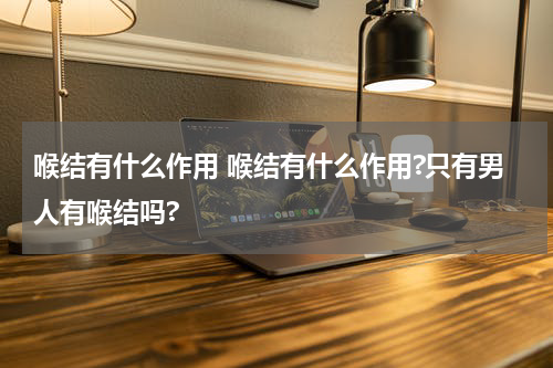 喉结有什么作用 喉结有什么作用?只有男人有喉结吗?