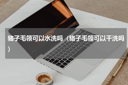 貉子毛领可以水洗吗（貉子毛领可以干洗吗）