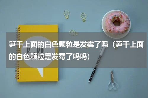 笋干上面的白色颗粒是发霉了吗（笋干上面的白色颗粒是发霉了吗吗）
