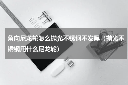角向尼龙轮怎么抛光不锈钢不发黑（抛光不锈钢用什么尼龙轮）