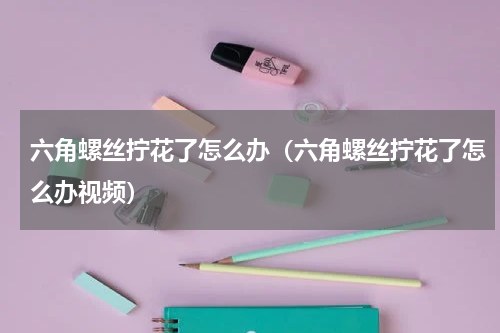 六角螺丝拧花了怎么办（六角螺丝拧花了怎么办视频）