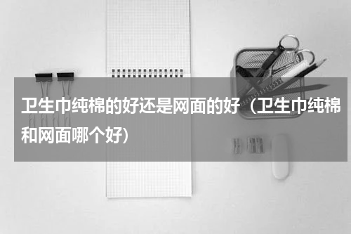 卫生巾纯棉的好还是网面的好（卫生巾纯棉和网面哪个好）