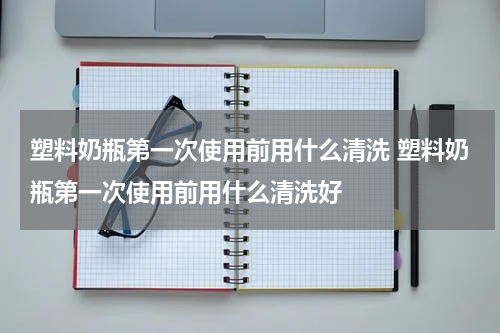 塑料奶瓶第一次使用前用什么清洗 塑料奶瓶第一次使用前用什么清洗好