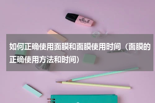 如何正确使用面膜和面膜使用时间（面膜的正确使用方法和时间）