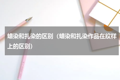 蜡染和扎染的区别（蜡染和扎染作品在纹样上的区别）