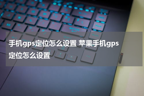 手机gps定位怎么设置 苹果手机gps定位怎么设置