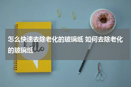 怎么快速去除老化的玻璃纸 如何去除老化的玻璃纸