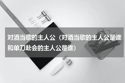 对酒当歌的主人公（对酒当歌的主人公是谁和单刀赴会的主人公是谁）