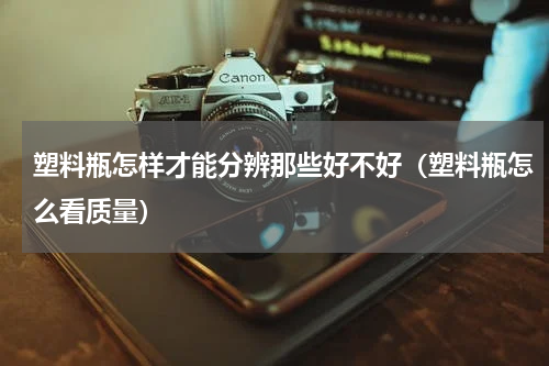 塑料瓶怎样才能分辨那些好不好（塑料瓶怎么看质量）