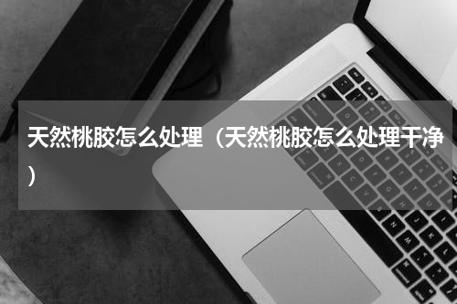 天然桃胶怎么处理（天然桃胶怎么处理干净）