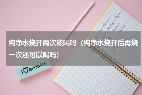 纯净水烧开两次能喝吗（纯净水烧开后再烧一次还可以喝吗）