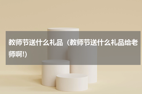 教师节送什么礼品（教师节送什么礼品给老师啊!）