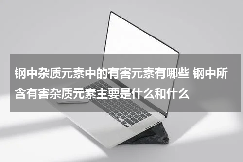 钢中杂质元素中的有害元素有哪些 钢中所含有害杂质元素主要是什么和什么