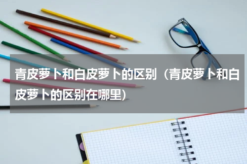 青皮萝卜和白皮萝卜的区别（青皮萝卜和白皮萝卜的区别在哪里）