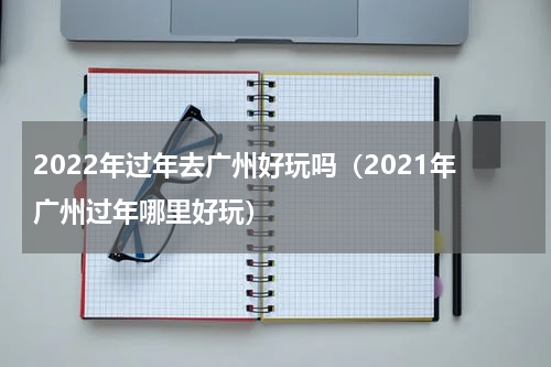 2022年过年去广州好玩吗（2021年广州过年哪里好玩）