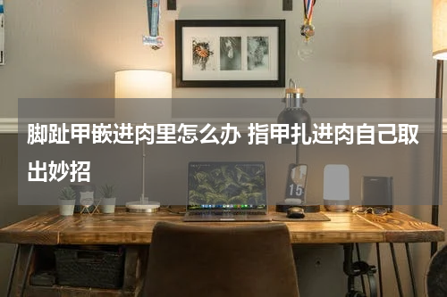 脚趾甲嵌进肉里怎么办 指甲扎进肉自己取出妙招