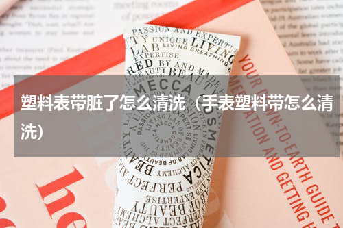 塑料表带脏了怎么清洗（手表塑料带怎么清洗）