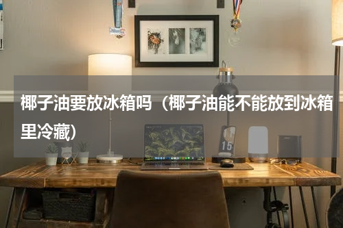 椰子油要放冰箱吗（椰子油能不能放到冰箱里冷藏）