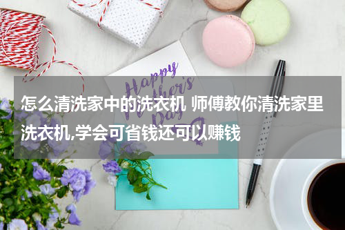 怎么清洗家中的洗衣机 师傅教你清洗家里洗衣机,学会可省钱还可以赚钱