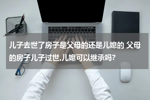 儿子去世了房子是父母的还是儿媳的 父母的房子儿子过世,儿媳可以继承吗?