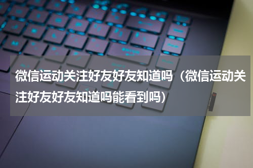 微信运动关注好友好友知道吗（微信运动关注好友好友知道吗能看到吗）